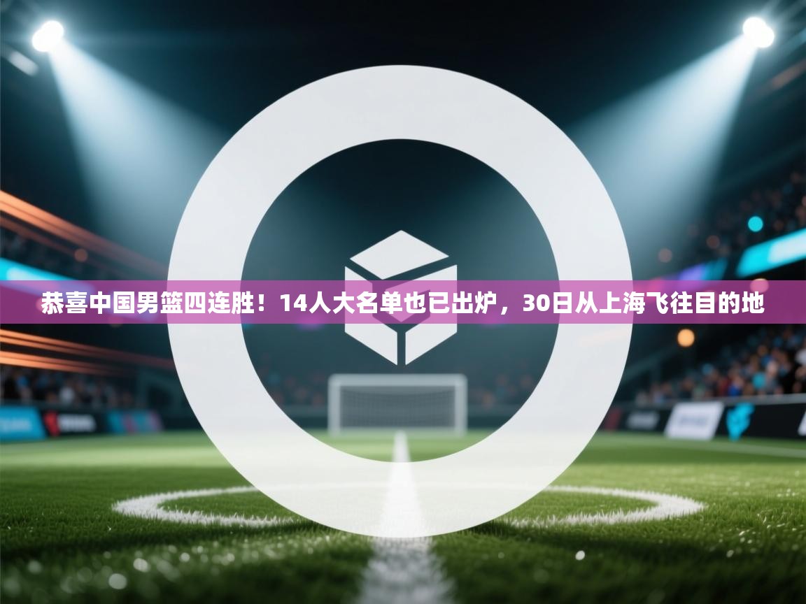 恭喜中国男篮四连胜!14人大名单也已出炉,30日从上海飞往目的地 第2张